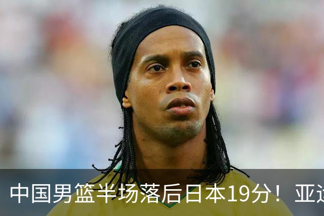 中国男篮半场落后日本19分！亚运会半决赛：中国队打的被动、艰难